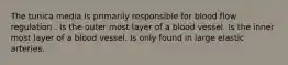 The tunica media Is primarily responsible for blood flow regulation . Is the outer most layer of a blood vessel. Is the inner most layer of a blood vessel. Is only found in large elastic arteries.