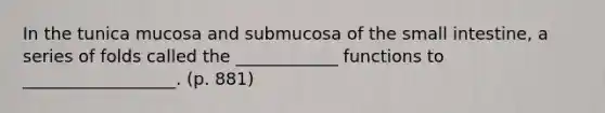 In the tunica mucosa and submucosa of the small intestine, a series of folds called the ____________ functions to __________________. (p. 881)