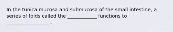 In the tunica mucosa and submucosa of the small intestine, a series of folds called the ____________ functions to __________________.