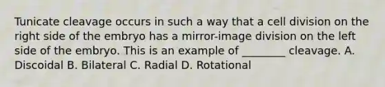 Tunicate cleavage occurs in such a way that a <a href='https://www.questionai.com/knowledge/kjHVAH8Me4-cell-division' class='anchor-knowledge'>cell division</a> on the right side of the embryo has a mirror-image division on the left side of the embryo. This is an example of ________ cleavage. A. Discoidal B. Bilateral C. Radial D. Rotational