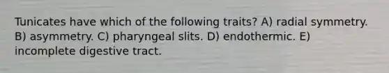 Tunicates have which of the following traits? A) radial symmetry. B) asymmetry. C) pharyngeal slits. D) endothermic. E) incomplete digestive tract.