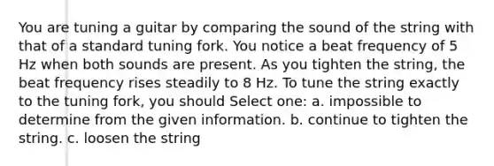 You are tuning a guitar by comparing the sound of the string with that of a standard tuning fork. You notice a beat frequency of 5 Hz when both sounds are present. As you tighten the string, the beat frequency rises steadily to 8 Hz. To tune the string exactly to the tuning fork, you should Select one: a. impossible to determine from the given information. b. continue to tighten the string. c. loosen the string