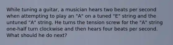 While tuning a guitar, a musician hears two beats per second when attempting to play an "A" on a tuned "E" string and the untuned "A" string. He turns the tension screw for the "A" string one-half turn clockwise and then hears four beats per second. What should he do next?