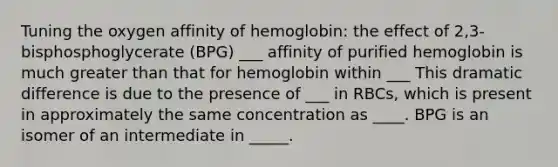 Tuning the oxygen affinity of hemoglobin: the effect of 2,3-bisphosphoglycerate (BPG) ___ affinity of purified hemoglobin is much greater than that for hemoglobin within ___ This dramatic difference is due to the presence of ___ in RBCs, which is present in approximately the same concentration as ____. BPG is an isomer of an intermediate in _____.