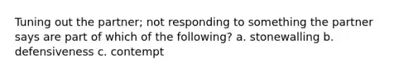 Tuning out the partner; not responding to something the partner says are part of which of the following? a. stonewalling b. defensiveness c. contempt