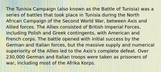 The Tunisia Campaign (also known as the Battle of Tunisia) was a series of battles that took place in Tunisia during the North African Campaign of the Second World War, between Axis and Allied forces. The Allies consisted of British Imperial Forces, including Polish and Greek contingents, with American and French corps. The battle opened with initial success by the German and Italian forces, but the massive supply and numerical superiority of the Allies led to the Axis's complete defeat. Over 230,000 German and Italian troops were taken as prisoners of war, including most of the Afrika Korps.