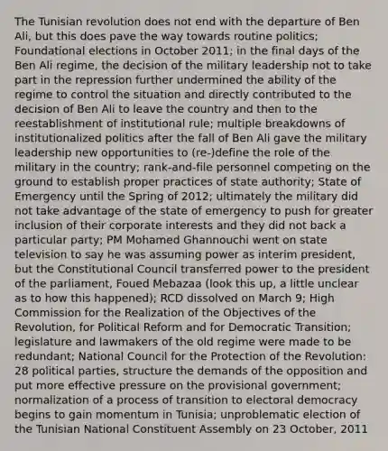 The Tunisian revolution does not end with the departure of Ben Ali, but this does pave the way towards routine politics; Foundational elections in October 2011; in the final days of the Ben Ali regime, the decision of the military leadership not to take part in the repression further undermined the ability of the regime to control the situation and directly contributed to the decision of Ben Ali to leave the country and then to the reestablishment of institutional rule; multiple breakdowns of institutionalized politics after the fall of Ben Ali gave the military leadership new opportunities to (re-)define the role of the military in the country; rank-and-file personnel competing on the ground to establish proper practices of state authority; State of Emergency until the Spring of 2012; ultimately the military did not take advantage of the state of emergency to push for greater inclusion of their corporate interests and they did not back a particular party; PM Mohamed Ghannouchi went on state television to say he was assuming power as interim president, but the Constitutional Council transferred power to the president of the parliament, Foued Mebazaa (look this up, a little unclear as to how this happened); RCD dissolved on March 9; High Commission for the Realization of the Objectives of the Revolution, for Political Reform and for Democratic Transition; legislature and lawmakers of the old regime were made to be redundant; National Council for the Protection of the Revolution: 28 political parties, structure the demands of the opposition and put more effective pressure on the provisional government; normalization of a process of transition to electoral democracy begins to gain momentum in Tunisia; unproblematic election of the Tunisian National Constituent Assembly on 23 October, 2011