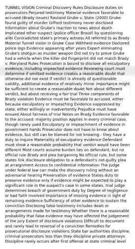 TUNNEL VISION Criminal Discovery Rules Disclosure duties on prosecutors Perjured testimony Material evidence favorable to accused (Brady issues) Rauland Grube v. State (2000) Grube found guilty of murder Gifford testimony never disclosed Information about Grube's reaction to news about death Implicated other suspect (police officer Brood) by questioning alibi Contradicted state's primary witness All referred to as Brady Material Tunnel vision in Grube Case Withheld evidence Doctored police logs Evidence appearing after years Expert eliminating Grube's shotgun as murder weapon Did not try to prove Grube had a vehicle when the killer did Fingerprint did not match Brady v. Maryland Rules Prosecution is bound to disclose all exculpatory evidence, including impeached evidence Reviewing court must determine if omitted evidence creates a reasonable doubt that otherwise did not exist If verdict is already of questionable validity, additional evidence of relatively minor importance might be sufficient to create a reasonable doubt Not about different verdict, but about receiving a fair trial Three components of Brady violation Evidence must be favorable to accused, either because exculpatory or impeaching Evidence suppressed by state, either willingly or inadvertently Prejudice must have ensued About fairness of trial Notes on Brady Evidence favorable to the accused: majority position Applies in every criminal case, though rarely used Exculpatory or impeachment of evidence in government hands Prosecutor does not have to know about evidence, but still can be blamed for not knowing - they have a duty to inquire Materiality of exculpatory evidence Defendant must show a reasonable probability that verdict would have been different Most courts assume burden lies on defendant, but no official rule Brady and plea bargaining No official rule, but some states link disclosure obligation to a defendant's not-guilty plea at arraignment Access to confidential information The judge under federal law can make the discovery ruling without an adversarial hearing Preservation of evidence States duty to preserve evidence only if evidence might be expected to play a significant role in the suspect's case In some states, trial judge determines breach of government duty by Degree of negligence or bad faith involved Importance of missing evidence in light of remaining evidence Sufficiency of other evidence to sustain the conviction Disclosing false testimony Includes deals or arrangements made for testimony Whether there is a reasonable probability that false evidence may have affected the judgement of the jury Extent of disclosure violations Difficult to document and rarely lead to reversal of a conviction Remedies for prosecutorial disclosure violations State bar authorities discipline criminal prosecutors less than they discipline private attorneys Discipline rarely occurs after first offense at state criminal level