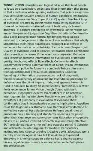 TUNNEL VISION Heuristics and logical fallacies that lead people to focus on a conclusion, select and filter information that points to that conclusion while ignoring evidence that points away from that conclusion Usually product of human condition; institutional or cultural pressures Very impactful in CJ system Feedback loop of evidence, created by tunnel vision Mistaken eyewitness ID -> coerced confession -> false informant testimony -> biased analyses -> bolsters confidence of eyewitness Tunnel vision can impact lawyers and judges too Cognitive distortions Confirmation Bias Belief perseverance Natural tendencies make people resistant to change even in the face of new evidence that wholly undermines their initial hypotheses Hindsight Bias (effect of outcome information on probability of an outcome) Suspect guilt Quality of evidence used to convict Reiteration effect Confidence of an assertion increases if the assertion is repeated Outcome Bias (effect of outcome information on evaluations of decision quality) Anchoring effects Role effects Conformity effects Experimenter effects External forces of Tunnel Vision Institutional pressures on police Performance standards Police culture and training Institutional pressures on prosecutors Selective funneling of information to prosecutors Lack of diagnostic feedback on accuracy of prosecutions Institutional pressures on defence Laws that limit inquiry, trials, and appeals Research Hard to simulate to study No direct studies Professionals in other fields experience Tunnel Vision though (found with bank personnel) Fingerprint experts Police officers in lie detection Interrogators during interviews People who are told to form a hypothesis of guilt early in evaluation of evidence show confirmation bias in investigative scenario Implications Appellate court Hindsight bias or Outcome bias Harmless error doctrine or ineffective counsel Possible Solutions Reforms Legal rules of procedure Police training and standards Incentives for police other than clearance and conviction rates Education of cognitive biases to all parties involved Research says not really effective BUT articulating reasons (for self and opposite party) is Consider and articulate counter arguments Solution: transparency Institutionalized counter-arguing Creating devils advocates Won't be fully effective against bias but It would help Expanded discovery in criminal cases So defense has a chance against biases Legal decisions more open and observable Both police and prosecutors