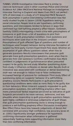 TUNNEL VISION Investigative interviews Reid is similar to coercive techniques used in other countries Police and Criminal Evidence Act 1984 (PACE)and National Package on Investigative Interview Training in England and Wales Even PACE not perfect - 10% of interviews in a study of 177 breached PACE Research Guilt assumption in police interviewing Confirmation bias Not really studied Snyder & Swann (1978) Hypothesis testing in social interaction People tend to ask hypothesis confirming questions, and interviewees tended to behave in ways that confirmed hyp Self-fulfilling prophecy effect Kassin, Goldstein, Savitsky (2003) Interrogating a mock crime with presumptions of innocence or guilt Given a list of questions to pick from Confound: In guilt presumptive condition, more questions and techniques were used than in the innocent condition Presumptions of guilt affected Type of questions and number of techniques used Suspect behavior during interview Perception of suspect by third party Current Experiment First study Whether an assumption of guilt affects questions asked, when free to generate questions Results Interviewers that presume guilt generate more guilt-presumptive questions, even when free to generate their own questions Confirms confirmation bias More confident in judgements of guilt/innocence when presumed suspect to be guilty Second study Whether questioning styles from study 1 influence confession or denial rates Results Guilt or innocence was associated with confession or denial Questioning-style was not enough to induce true or false confessions Increased feelings of pressure for confession Third study Effect of questioning styles on suspects' behavior (if a self-fulfilling prophecy occurs) Results Participants in guilt-presumptive questioning conditions were rated as more likely to be guilty due to their behaviors When innocent suspects responded to guilt-presumptive questions, the self-fulfilling prophecy effect was more pronounced Verbal response perceived as indicative of guilt Suspects perceived to be more nervous, defensive, and less plausible when responding to guilt-presumptive questions Raters were highly confident in erroneous judgements of guilt Shows that guilt-presumptive questioning alone is strong enough to produce a self-fulfilling prophecy effect Discussion Investigator Bias Effect Police have bias towards judgements of deceit Not correlated with accuracy High confidence, low accuracy Jonas et al. (2001) Significantly stronger preference for hypothesis confirming information when information is gathered sequentially Seeking more supporting information more likely than less conflicting information