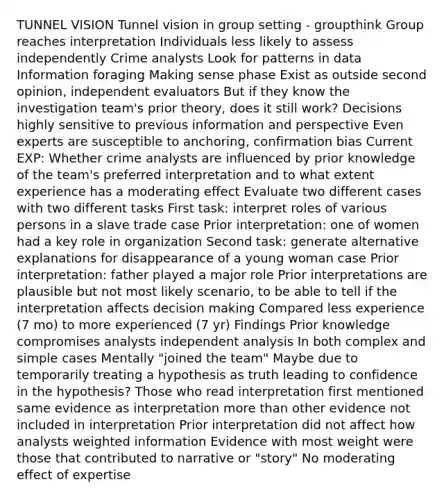 TUNNEL VISION Tunnel vision in group setting - groupthink Group reaches interpretation Individuals less likely to assess independently Crime analysts Look for patterns in data Information foraging Making sense phase Exist as outside second opinion, independent evaluators But if they know the investigation team's prior theory, does it still work? Decisions highly sensitive to previous information and perspective Even experts are susceptible to anchoring, confirmation bias Current EXP: Whether crime analysts are influenced by prior knowledge of the team's preferred interpretation and to what extent experience has a moderating effect Evaluate two different cases with two different tasks First task: interpret roles of various persons in a slave trade case Prior interpretation: one of women had a key role in organization Second task: generate alternative explanations for disappearance of a young woman case Prior interpretation: father played a major role Prior interpretations are plausible but not most likely scenario, to be able to tell if the interpretation affects decision making Compared less experience (7 mo) to more experienced (7 yr) Findings Prior knowledge compromises analysts independent analysis In both complex and simple cases Mentally "joined the team" Maybe due to temporarily treating a hypothesis as truth leading to confidence in the hypothesis? Those who read interpretation first mentioned same evidence as interpretation more than other evidence not included in interpretation Prior interpretation did not affect how analysts weighted information Evidence with most weight were those that contributed to narrative or "story" No moderating effect of expertise