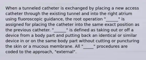 When a tunneled catheter is exchanged by placing a new access catheter through the existing tunnel and into the right atrium using fluoroscopic guidance, the root operation "______" is assigned for placing the catheter into the same exact position as the previous catheter. "______" is defined as taking out or off a device from a body part and putting back an identical or similar device in or on the same body part without cutting or puncturing the skin or a mucous membrane. All "_____" procedures are coded to the approach, "external".