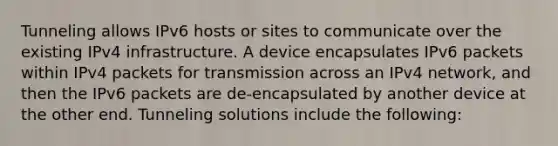 Tunneling allows IPv6 hosts or sites to communicate over the existing IPv4 infrastructure. A device encapsulates IPv6 packets within IPv4 packets for transmission across an IPv4 network, and then the IPv6 packets are de-encapsulated by another device at the other end. Tunneling solutions include the following: