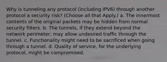 Why is tunneling any protocol (including IPV6) through another protocol a security risk? (Choose all that Apply.) a. The innermost contents of the original packets may be hidden from normal security filters. b. The tunnels, if they extend beyond the network perimeter, may allow undesired traffic through the tunnel. c. Functionality might need to be sacrificed when going through a tunnel. d. Quality of service, for the underlying protocol, might be compromised.