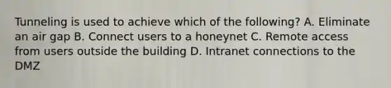 Tunneling is used to achieve which of the following? A. Eliminate an air gap B. Connect users to a honeynet C. Remote access from users outside the building D. Intranet connections to the DMZ