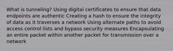 What is tunneling? Using digital certificates to ensure that data endpoints are authentic Creating a hash to ensure the integrity of data as it traverses a network Using alternate paths to avoid access control lists and bypass security measures Encapsulating an entire packet within another packet for transmission over a network