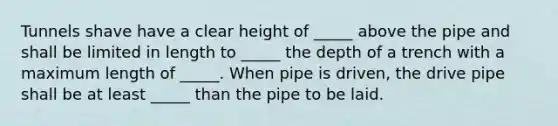 Tunnels shave have a clear height of _____ above the pipe and shall be limited in length to _____ the depth of a trench with a maximum length of _____. When pipe is driven, the drive pipe shall be at least _____ than the pipe to be laid.