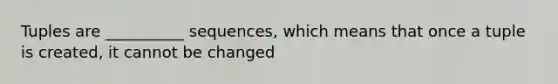 Tuples are __________ sequences, which means that once a tuple is created, it cannot be changed