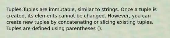 Tuples:Tuples are immutable, similar to strings. Once a tuple is created, its elements cannot be changed. However, you can create new tuples by concatenating or slicing existing tuples. Tuples are defined using parentheses ().