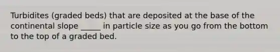 Turbidites (graded beds) that are deposited at the base of the continental slope _____ in particle size as you go from the bottom to the top of a graded bed.