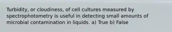 Turbidity, or cloudiness, of cell cultures measured by spectrophotometry is useful in detecting small amounts of microbial contamination in liquids. a) True b) False