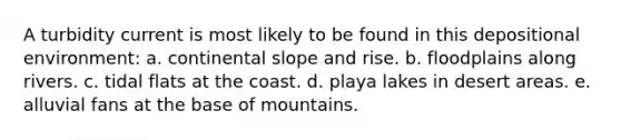 A turbidity current is most likely to be found in this depositional environment: a. continental slope and rise. b. floodplains along rivers. c. tidal flats at the coast. d. playa lakes in desert areas. e. alluvial fans at the base of mountains.