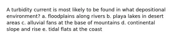 A turbidity current is most likely to be found in what depositional environment? a. floodplains along rivers b. playa lakes in desert areas c. alluvial fans at the base of mountains d. continental slope and rise e. tidal flats at the coast