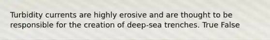 Turbidity currents are highly erosive and are thought to be responsible for the creation of deep-sea trenches. True False