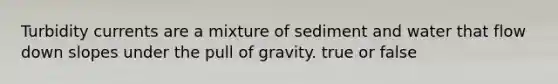 Turbidity currents are a mixture of sediment and water that flow down slopes under the pull of gravity. true or false