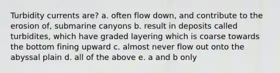 Turbidity currents are? a. often flow down, and contribute to the erosion of, submarine canyons b. result in deposits called turbidites, which have graded layering which is coarse towards the bottom fining upward c. almost never flow out onto the abyssal plain d. all of the above e. a and b only