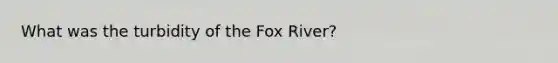 What was the turbidity of the Fox River?