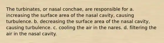 The turbinates, or nasal conchae, are responsible for a. increasing the surface area of the nasal cavity, causing turbulence. b. decreasing the surface area of the nasal cavity, causing turbulence. c. cooling the air in the nares. d. filtering the air in the nasal cavity.