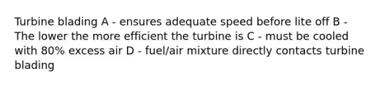 Turbine blading A - ensures adequate speed before lite off B - The lower the more efficient the turbine is C - must be cooled with 80% excess air D - fuel/air mixture directly contacts turbine blading