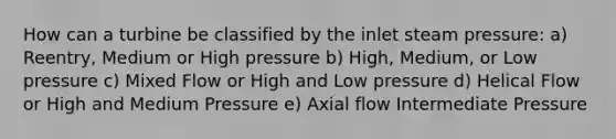 How can a turbine be classified by the inlet steam pressure: a) Reentry, Medium or High pressure b) High, Medium, or Low pressure c) Mixed Flow or High and Low pressure d) Helical Flow or High and Medium Pressure e) Axial flow Intermediate Pressure