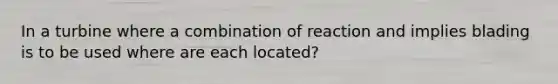 In a turbine where a combination of reaction and implies blading is to be used where are each located?