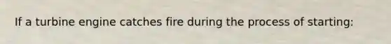 If a turbine engine catches fire during the process of starting: