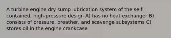 A turbine engine dry sump lubrication system of the self-contained, high-pressure design A) has no heat exchanger B) consists of pressure, breather, and scavenge subsystems C) stores oil in the engine crankcase