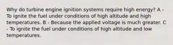 Why do turbine engine ignition systems require high energy? A - To ignite the fuel under conditions of high altitude and high temperatures. B - Because the applied voltage is much greater. C - To ignite the fuel under conditions of high altitude and low temperatures.