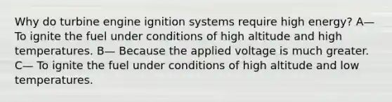 Why do turbine engine ignition systems require high energy? A— To ignite the fuel under conditions of high altitude and high temperatures. B— Because the applied voltage is much greater. C— To ignite the fuel under conditions of high altitude and low temperatures.