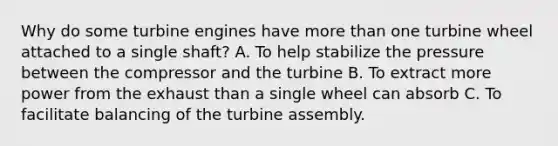 Why do some turbine engines have more than one turbine wheel attached to a single shaft? A. To help stabilize the pressure between the compressor and the turbine B. To extract more power from the exhaust than a single wheel can absorb C. To facilitate balancing of the turbine assembly.