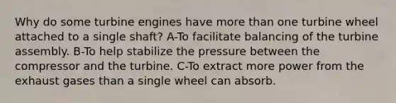 Why do some turbine engines have more than one turbine wheel attached to a single shaft? A-To facilitate balancing of the turbine assembly. B-To help stabilize the pressure between the compressor and the turbine. C-To extract more power from the exhaust gases than a single wheel can absorb.