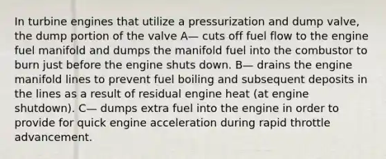 In turbine engines that utilize a pressurization and dump valve, the dump portion of the valve A— cuts off fuel flow to the engine fuel manifold and dumps the manifold fuel into the combustor to burn just before the engine shuts down. B— drains the engine manifold lines to prevent fuel boiling and subsequent deposits in the lines as a result of residual engine heat (at engine shutdown). C— dumps extra fuel into the engine in order to provide for quick engine acceleration during rapid throttle advancement.