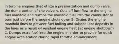 In turbine engines that utilize a pressurization and dump valve, the dump portion of the valve A. Cuts off fuel flow to the engine fuel manifold and dumps the manifold fuel into the combustor to burn just before the engine shuts down B. Drains the engine manifold lines to prevent fuel boiling and subsequent deposits in the lines as a result of residual engine heat (at engine shutdown) C. Dumps extra fuel into the engine in order to provide for quick engine acceleration during rapid throttle advancement