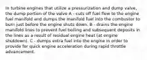 In turbine engines that utilize a pressurization and dump valve, the dump portion of the valve A - cuts off fuel flow to the engine fuel manifold and dumps the manifold fuel into the combustor to burn just before the engine shuts down. B - drains the engine manifold lines to prevent fuel boiling and subsequent deposits in the lines as a result of residual engine heat (at engine shutdown). C - dumps extra fuel into the engine in order to provide for quick engine acceleration during rapid throttle advancement.