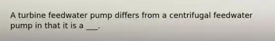 A turbine feedwater pump differs from a centrifugal feedwater pump in that it is a ___.