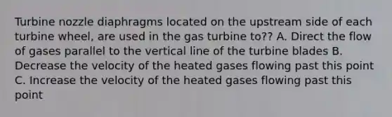 Turbine nozzle diaphragms located on the upstream side of each turbine wheel, are used in the gas turbine to?? A. Direct the flow of gases parallel to the vertical line of the turbine blades B. Decrease the velocity of the heated gases flowing past this point C. Increase the velocity of the heated gases flowing past this point