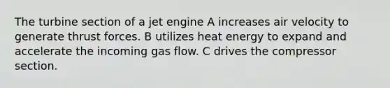 The turbine section of a jet engine A increases air velocity to generate thrust forces. B utilizes heat energy to expand and accelerate the incoming gas flow. C drives the compressor section.