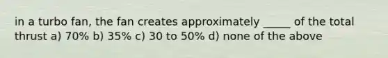 in a turbo fan, the fan creates approximately _____ of the total thrust a) 70% b) 35% c) 30 to 50% d) none of the above