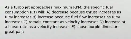 As a turbo jet approaches maximum RPM, the specific fuel consumption (Ct) will: A) decrease because thrust increases as RPM increases B) increase because fuel flow increases as RPM increases C) remain constant as velocity increases D) increase at a linear rate as a velocity increases E) cause purple dinosaurs great pain