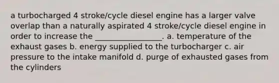 a turbocharged 4 stroke/cycle diesel engine has a larger valve overlap than a naturally aspirated 4 stroke/cycle diesel engine in order to increase the _________________. a. temperature of the exhaust gases b. energy supplied to the turbocharger c. air pressure to the intake manifold d. purge of exhausted gases from the cylinders